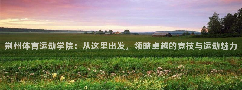 一竞技官方正版app官网：荆州体育运动学院：从这里出发，领略